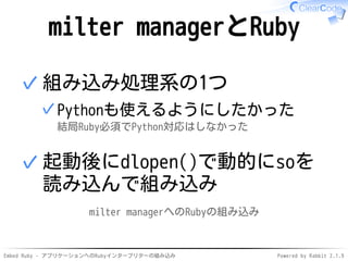 Embed Ruby - アプリケーションへのRubyインタープリターの組み込み Powered by Rabbit 2.1.9
milter managerとRuby
組み込み処理系の1つ
Pythonも使えるようにしたかった
結局Ruby必須でPython対応はしなかった
✓
✓
起動後にdlopen()で動的にsoを
読み込んで組み込み
✓
milter managerへのRubyの組み込み
 