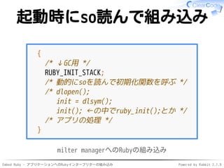 Embed Ruby - アプリケーションへのRubyインタープリターの組み込み Powered by Rabbit 2.1.9
起動時にso読んで組み込み
{
/* ↓GC用 */
RUBY_INIT_STACK;
/* 動的にsoを読んで初期化関数を呼ぶ */
/* dlopen();
init = dlsym();
init(); ←の中でruby_init();とか */
/* アプリの処理 */
}
milter managerへのRubyの組み込み
 