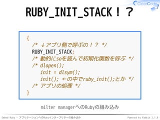 Embed Ruby - アプリケーションへのRubyインタープリターの組み込み Powered by Rabbit 2.1.9
RUBY_INIT_STACK！？
{
/* ↓アプリ側で呼ぶの！？ */
RUBY_INIT_STACK;
/* 動的にsoを読んで初期化関数を呼ぶ */
/* dlopen();
init = dlsym();
init(); ←の中でruby_init();とか */
/* アプリの処理 */
}
milter managerへのRubyの組み込み
 