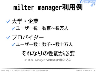 Embed Ruby - アプリケーションへのRubyインタープリターの組み込み Powered by Rabbit 2.1.9
milter manager利用例
大学・企業
ユーザー数：数百〜数万人✓
✓
プロバイダー
ユーザー数：数千〜数十万人✓
✓
それなりの性能が必要
milter managerへのRubyの組み込み
 