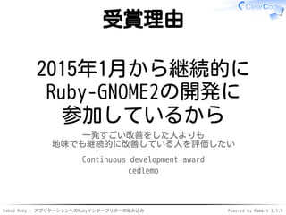 Embed Ruby - アプリケーションへのRubyインタープリターの組み込み Powered by Rabbit 2.1.9
受賞理由
2015年1月から継続的に
Ruby-GNOME2の開発に
参加しているから
一発すごい改善をした人よりも
地味でも継続的に改善している人を評価したい
Continuous development award
cedlemo
 