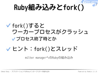 Embed Ruby - アプリケーションへのRubyインタープリターの組み込み Powered by Rabbit 2.1.9
Ruby組み込みとfork()
fork()すると
ワーカープロセスがクラッシュ
プロセス終了時とか✓
✓
ヒント：fork()とスレッド✓
milter managerへのRubyの組み込み
 