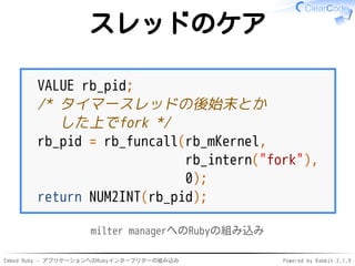 Embed Ruby - アプリケーションへのRubyインタープリターの組み込み Powered by Rabbit 2.1.9
スレッドのケア
VALUE rb_pid;
/* タイマースレッドの後始末とか
した上でfork */
rb_pid = rb_funcall(rb_mKernel,
rb_intern("fork"),
0);
return NUM2INT(rb_pid);
milter managerへのRubyの組み込み
 