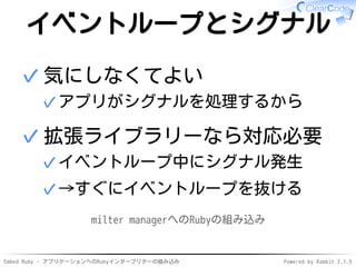 Embed Ruby - アプリケーションへのRubyインタープリターの組み込み Powered by Rabbit 2.1.9
イベントループとシグナル
気にしなくてよい
アプリがシグナルを処理するから✓
✓
拡張ライブラリーなら対応必要
イベントループ中にシグナル発生✓
→すぐにイベントループを抜ける✓
✓
milter managerへのRubyの組み込み
 