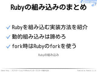 Embed Ruby - アプリケーションへのRubyインタープリターの組み込み Powered by Rabbit 2.1.9
Rubyの組み込みのまとめ
Rubyを組み込む実装方法を紹介✓
動的組み込みは諦めろ✓
fork時はRubyのforkを使う✓
Rubyの組み込み
 