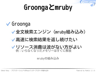 Embed Ruby - アプリケーションへのRubyインタープリターの組み込み Powered by Rabbit 2.1.9
Groongaとmruby
Groonga
全文検索エンジン（mruby組み込み）✓
高速に検索結果を返し続けたい✓
リソース消費は波がない方がよい
例：いらなくなったメモリーはすぐに解放
✓
✓
mrubyの組み込み
 