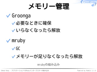 Embed Ruby - アプリケーションへのRubyインタープリターの組み込み Powered by Rabbit 2.1.9
メモリー管理
Groonga
必要なときに確保✓
いらなくなったら解放✓
✓
mruby
GC✓
メモリーが足りなくなったら解放✓
✓
mrubyの組み込み
 