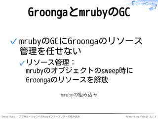 Embed Ruby - アプリケーションへのRubyインタープリターの組み込み Powered by Rabbit 2.1.9
GroongaとmrubyのGC
mrubyのGCにGroongaのリソース
管理を任せない
リソース管理：
mrubyのオブジェクトのsweep時に
Groongaのリソースを解放
✓
✓
mrubyの組み込み
 