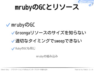 Embed Ruby - アプリケーションへのRubyインタープリターの組み込み Powered by Rabbit 2.1.9
mrubyのGCとリソース
mrubyのGC
Groongaリソースのサイズを知らない✓
適切なタイミングでsweepできない✓
RubyのGCも同じ✓
✓
mrubyの組み込み
 