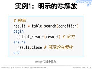 Embed Ruby - アプリケーションへのRubyインタープリターの組み込み Powered by Rabbit 2.1.9
実例1: 明示的な解放
# 検索
result = table.search(condition)
begin
output_result(result) # 出力
ensure
result.close # 明示的な解放
end
mrubyの組み込み
 