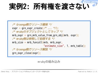 Embed Ruby - アプリケーションへのRubyインタープリターの組み込み Powered by Rabbit 2.1.9
実例2: 所有権を渡さない
/* Groonga側でリソース確保 */
expr = grn_expr_create(/* ... */);
/* mrubyのオブジェクトとしてラップ */
mrb_expr = grn_mrb_value_from_grn_obj(mrb, expr);
/* mruby側は参照して処理する */
mrb_size = mrb_funcall(mrb, mrb_expr,
"estimate_size", 1, mrb_table);
/* Groonga側でリソース解放 */
grn_expr_close(expr);
mrubyの組み込み
 