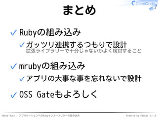 Embed Ruby - アプリケーションへのRubyインタープリターの組み込み Powered by Rabbit 2.1.9
まとめ
Rubyの組み込み
ガッツリ連携するつもりで設計
拡張ライブラリーで十分じゃないかよく検討すること
✓
✓
mrubyの組み込み
アプリの大事な事を忘れないで設計✓
✓
OSS Gateもよろしく✓
 