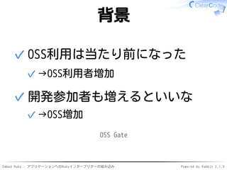 Embed Ruby - アプリケーションへのRubyインタープリターの組み込み Powered by Rabbit 2.1.9
背景
OSS利用は当たり前になった
→OSS利用者増加✓
✓
開発参加者も増えるといいな
→OSS増加✓
✓
OSS Gate
 