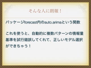 そんな人に朗報！
パッケージforecast内のauto.arimaという関数
これを使うと、自動的に複数パターンの情報量
基準を試行錯誤してくれて、正しいモデル選択
ができちゃう！
 