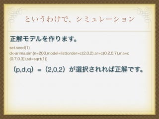というわけで、シミュレーション
正解モデルを作ります。
set.seed(1)
d<-arima.sim(n=200,model=list(order=c(2,0,2),ar=c(0.2,0.7),ma=c
(0.7,0.3)),sd=sqrt(1))
（p,d,q）=（2,0,2）が選択されれば正解です。
 