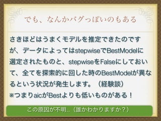 でも、なんかバグっぽいのもある
さきほどはうまくモデルを推定できたのです
が、データによってはstepwiseでBestModelに
選定されたものと、stepwiseをFalseにしておい
て、全てを探索的に回した時のBestModelが異な
るという状況が発生します。（経験談）
※つまりaicがBestよりも低いものがある！
この原因が不明‥（誰かわかりますか？）
 