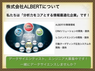 株式会社ALBERTについて
私たちは「分析力をコアとする情報最適化企業」です！
ALBERTの事業領域
CRMソリューションの開発・提供
レコメンドエンジンの開発・提供
行動ターゲティング広告システムの
開発・提供
データサイエンティスト、エンジニア大募集中です！
一緒にデータサイエンスしませんか？
 