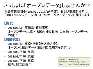 いっしょに「オープンデータ」しませんか？
作品募集期間中（2013/10-2014/1を予定），および募集開始前に，
「LODチャレンジデー」と称したセミナーやアイデアソンを開催します
【終了】
• 2013/06/08，石川県・石川高専
オープンデータに関する国内外の動向，ご当地オープンデータ
の紹介
【開催予定】
• 2013/08/10，東京・渋谷【申込締切済】
オープンな統計データ（統計表）活用アイデアソン
• 2013/08/下旬，東海
• 2013/09/中旬，東京
• 2013/09/下旬，東京
以降，順次計画中
Twitter @LodJapan
Facebook LOD.challenge.Japan
Web http://lod.sfc.keio.ac.jp/
 