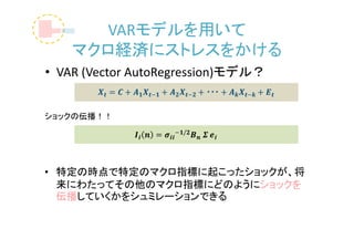 VARモデルを用いて
    マクロ経済にストレスをかける
• VAR (Vector AutoRegression)モデル？


ショックの伝播！！




• 特定の時点で特定のマクロ指標に起こったショックが、将
  来にわたってその他のマクロ指標にどのようにショックを
  伝播していくかをシュミレーションできる
 