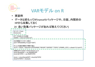 VARモデル on R
• 実装例
• データは前もってRFinanceYJパッケージや、日銀、内閣府の
   HPから収集しておく
  (← 良い取集パッケージがあれば教えてください)
 #パッケージvars
 library(vars)

 #データはあらかじめ用意
 datafile <- read.csv("data.csv")

 #VAR関数でファクターの較正
 p2ct<-VAR(datafile,p=2,type="both")

 #ショック伝播の関数をirf関数で算出
 var.irf <- irf(p2ct, response=c("EFEXRIND","REGDP","GDPDEF","TOPIX","LPRIMR_LOG"), n.ahead=19, boot=F)

 #実質GDPとTOPIXへのそれぞれのショック
 shock.ByrealGDP <- var.irf$irf$REGDP
 shock.ByTOPIX <- var.irf$irf$TOPIX

 shock <- shock.ByrealGDP + shock.ByTOPIX
 shockToTOPIX <- shock[,4]
 