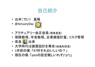 自己紹介
• 出井（でい） 基晴
• @ActuaryDay

•   アクチュアリー会正会員（理事長賞）
•   保険数理、年金数理、企業価値計量、リスク管理
•   奈良   出身
•   大学時代は建築設計を専攻（妹島和世賞）
•   1年前の僕：「R?何それおいしいの？」
•   現在の僕：「plotの設定難しいれす(^ρ^)」
 