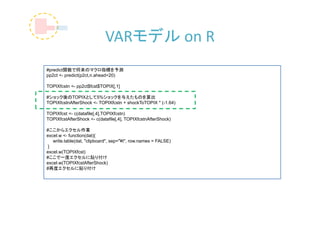 VARモデル on R
#predict関数で将来のマクロ指標を予測
pp2ct <- predict(p2ct,n.ahead=20)

TOPIXfcstn <- pp2ct$fcst$TOPIX[,1]

#ショック後のTOPIXとして5%ショックを与えたものを算出
TOPIXfcstnAfterShock <- TOPIXfcstn + shockToTOPIX * (-1.64)

TOPIXfcst <- c(datafile[,4],TOPIXfcstn)
TOPIXfcstAfterShock <- c(datafile[,4], TOPIXfcstnAfterShock)

#ここからエクセル作業
excel.w <- function(dat){
   write.table(dat, "clipboard", sep="¥t", row.names = FALSE)
 }
excel.w(TOPIXfcst)
#ここで一度エクセルに貼り付け
excel.w(TOPIXfcstAfterShock)
#再度エクセルに貼り付け
 