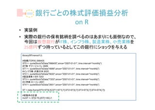 銀行ごとの株式評価損益分析
                  on R
• 実装例
• 実際の銀行の保有銘柄を調べるのはあまりにも面倒なので、
  今回は仮想銀行がIT株、インフラ株、製造業株、小売業株を
  25億円ずつ持っているとしてこの銀行にショックを与える
library(RFinanceYJ)

#指標(TOPIX) 998405
ST0 <- quoteStockTsData("998405",since="2007-01-01", time.interval="monthly")
#IT株 ヤフージャパン 4689
ST1 <- quoteStockTsData("4689",since="2007-01-01", time.interval="monthly")
#インフラ株 JR東日本 9020
ST2 <- quoteStockTsData("9020",since="2007-01-01", time.interval="monthly")
#製造業株 トヨタ 7203
ST3 <- quoteStockTsData("7203",since="2007-01-01", time.interval="monthly")
#小売株 ローソン 2651
ST4 <- quoteStockTsData("2651",since="2007-01-01", time.interval="monthly")

ST <-data.frame(ST0=ST0[,5],ST1=ST1[,7],ST2=ST2[,7],ST3=ST3[,7],ST4=ST4[,7])

#変動率の計算
IncST <- ST[2:70,]/ST[1:69,]-1
 