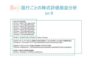 銀行ごとの株式評価損益分析
                  on R
#それぞれのβの計算
ST1.lm <- lm(ST1~ST0, data=IncST)
ST1.beta <- ST1.lm$coefficients[2]
ST2.lm <- lm(ST2~ST0, data=IncST)
ST2.beta <- ST2.lm$coefficients[2]
ST3.lm <- lm(ST3~ST0, data=IncST)
ST3.beta <- ST3.lm$coefficients[2]
ST4.lm <- lm(ST4~ST0, data=IncST)
ST4.beta <- ST4.lm$coefficients[2]

ST.beta <- rbind(ST1.beta, ST2.beta, ST3.beta, ST4.beta)

#TOPIXへのショック1に対する、仮想銀行の資産（銘柄ST1～ST4が25億ずつで100億）の変動額の算出
STVariance <- as.numeric( 10^10 * t(as.matrix(rep(0.25,4)))%*%as.matrix(ST.beta))

#VARモデルでのショックから1年後（4四半期後）のTOPIXの下落率
TOPIXvar.1yrAfterShock <- TOPIXfcstAfterShock[nrow(datafile)+4]/datafile$TOPIX[nrow(datafile)]-1

#対象とする銀行の保有株式評価損
STLoss <- STVariance * TOPIXvar.1yrAfterShock
 