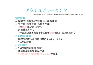 アクチュアリーって？
           （念のため補足：アクチュアリーにも生保・損保・年金の三種類あって以下は生保について）


• 保険数理
 – 保険の「保険料」の計算が一番の基本
 – 死亡率・癌発生率・入院発生率・・・
    ⇒統計（もどき）を使う
 – 割引計算をする
    ⇒資産運用を前提とするので資産側も（一応）気にする
• 企業価値計量
 – 保険契約からの将来利益のシュミレーション
 – リスクの計量
• リスク管理
 – リスク要因の把握・特定
 – 発生頻度と影響度の評価
 – リスクに対する（経営）アクションの策定
 