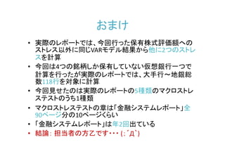 おまけ
• 実際のレポートでは、今回行った保有株式評価額への
  ストレス以外に同じVARモデル結果から他に2つのストレ
  スを計算
• 今回は4つの銘柄しか保有していない仮想銀行一つで
  計算を行ったが実際のレポートでは、大手行～地銀総
  数118行を対象に計算
• 今回見せたのは実際のレポートの5種類のマクロストレ
  ステストのうち1種類
• マクロストレステストの章は「金融システムレポート」全
  90ページ分の10ページくらい
• 「金融システムレポート」は年2回出ている
• 結論： 担当者の方乙です・・・ (；´Д｀)
 