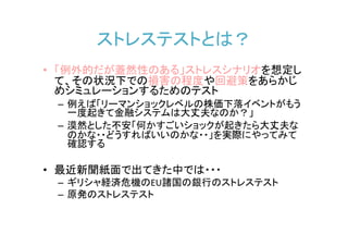 ストレステストとは？
• 「例外的だが蓋然性のある」ストレスシナリオを想定し
  て、その状況下での損害の程度や回避策をあらかじ
  めシミュレーションするためのテスト
 – 例えば「リーマンショックレベルの株価下落イベントがもう
   一度起きて金融システムは大丈夫なのか？」
 – 漠然とした不安「何かすごいショックが起きたら大丈夫な
   のかな・・どうすればいいのかな・・」を実際にやってみて
   確認する

• 最近新聞紙面で出てきた中では・・・
 – ギリシャ経済危機のEU諸国の銀行のストレステスト
 – 原発のストレステスト
 