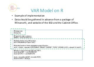 VAR Model on R
• Example of implementation
• Data should be gathered in advance from a package of 
  RFinanceYJ, and website of the BOJ and the Cabinet Office.

 #Package vars
 library(vars)

 #Prepare the data in advance
 datafile <- read.csv("data.csv")

 #Calibrate factors using VAR function
 p2ct<-VAR(datafile,p=2,type="both")

 #Calculate function of shock propagation using irf function
 var.irf <- irf(p2ct, response=c("EFEXRIND","REGDP","GDPDEF","TOPIX","LPRIMR_LOG"), n.ahead=19, boot=F)

 #Shocks on each of the real GDP and TOPIX
 shock.ByrealGDP <- var.irf$irf$REGDP
 shock.ByTOPIX <- var.irf$irf$TOPIX

 shock <- shock.ByrealGDP + shock.ByTOPIX
 shockToTOPIX <- shock[,4]
 