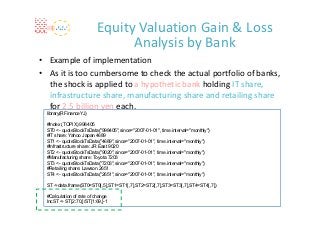 Equity Valuation Gain & Loss 
                               Analysis by Bank
• Example of implementation
• As it is too cumbersome to check the actual portfolio of banks, 
  the shock is applied to a hypothetic bank holding IT share, 
  infrastructure share, manufacturing share and retailing share
  for 2.5 billion yen each.
 library(RFinanceYJ)

 #Index (TOPIX) 998405
 ST0 <- quoteStockTsData("998405",since="2007-01-01", time.interval="monthly")
 #IT share: Yahoo Japan 4689
 ST1 <- quoteStockTsData("4689",since="2007-01-01", time.interval="monthly")
 #Infrastructure share: JR East 9020
 ST2 <- quoteStockTsData("9020",since="2007-01-01", time.interval="monthly")
 #Manufacturing share: Toyota 7203
 ST3 <- quoteStockTsData("7203",since="2007-01-01", time.interval="monthly")
 #Retailing share: Lawson 2651
 ST4 <- quoteStockTsData("2651",since="2007-01-01", time.interval="monthly")

 ST <-data.frame(ST0=ST0[,5],ST1=ST1[,7],ST2=ST2[,7],ST3=ST3[,7],ST4=ST4[,7])

 #Calculation of rate of change
 IncST <- ST[2:70,]/ST[1:69,]-1
 