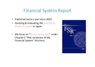 Financial System Report
• Published twice a year since 2005
• Studying & evaluating the stability of 
  financial system in Japan

• We focus on “Macro Stress Test” under 
  Chapter 5 “Risk resistance of the 
  Financial System” this time.
 