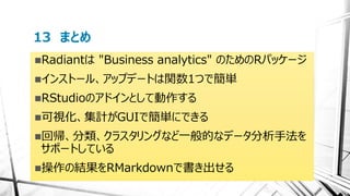13 まとめ
Radiantは "Business analytics" のためのRパッケージ
インストール、アップデートは関数1つで簡単
RStudioのアドインとして動作する
可視化、集計がGUIで簡単にできる
回帰、分類、クラスタリングなど一般的なデータ分析手法を
サポートしている
操作の結果をRMarkdownで書き出せる
 