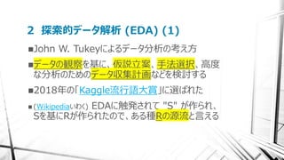 2 探索的データ解析 (EDA) (1)
John W. Tukeyによるデータ分析の考え方
データの観察を基に、仮説立案、手法選択、高度
な分析のためのデータ収集計画などを検討する
2018年の「Kaggle流行語大賞」に選ばれた
 (Wikipediaいわく) EDAに触発されて "S" が作られ、
Sを基にRが作られたので、ある種Rの源流と言える
 
