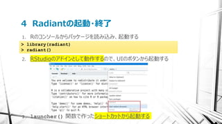 4 Radiantの起動・終了
1. Rのコンソールからパッケージを読み込み、起動する
2. RStudioのアドインとして動作するので、UIのボタンから起動する
3. launcher() 関数で作ったショートカットから起動する
> library(radiant)
> radiant()
 
