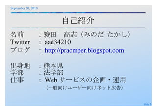 自己紹介 名前 ：簑田　高志（みのだ たかし） Twitter ：aad34210 ブログ ： http://pracmper.blogspot.com 出身地 ：熊本県 学部 ：法学部 仕事 ：Webサービスの企画・運用 （一般向けユーザー向けネット広告） 