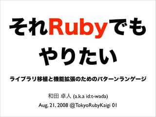 それRubyでも
やりたい
ライブラリ移植と機能拡張のためのパターンランゲージ
和田 卓人 (a.k.a id:t-wada)
Aug, 21, 2008 @TokyoRubyKaigi 01
 