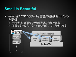 Small is Beautiful
● mruby(ミニマム)はruby言語の最少セットのみ
  を提供
  ○ 利用者は、必要なものだけを選んで組み込む
  ○ 不要なものは入れなくて済むため、コンパクトになる


                        Application Program
    gem A
                gem A         gem B       gem C
                 (IO)        (Regexp)    (Socket)
    gem B
                            RiteVM
 
