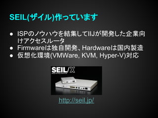 SEIL(ザイル)作っています

● ISPのノウハウを結集してIIJが開発した企業向
  けアクセスルータ
● Firmwareは独自開発、Hardwareは国内製造
● 仮想化環境(VMWare, KVM, Hyper-V)対応




           http://seil.jp/
 