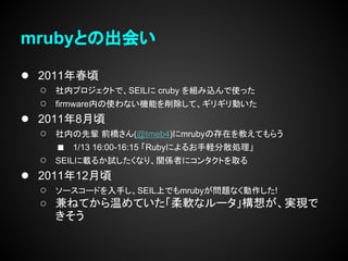 mrubyとの出会い

● 2011年春頃
    ○ 社内プロジェクトで、SEILに cruby を組み込んで使った
    ○ firmware内の使わない機能を削除して、ギリギリ動いた
●   2011年8月頃
    ○ 社内の先輩 前橋さん(@tmeb4)にmrubyの存在を教えてもらう
       ■ 1/13 16:00-16:15 「Rubyによるお手軽分散処理」
    ○ SEILに載るか試したくなり、関係者にコンタクトを取る
●   2011年12月頃
    ○ ソースコードを入手し、SEIL上でもmrubyが問題なく動作した!
    ○ 兼ねてから温めていた「柔軟なルータ」構想が、実現で
       きそう
 