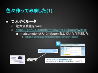 色々作ってみました(1)

● つぶやくルータ
 ○ 電力消費量をtweet
 ○ https://github.com/iij/mruby/tree/iij/app/twitter
   ■ matsumoto-rさんにmrbgem化していただきました
       ●   https://github.com/matsumoto-r/mruby-oauth
 