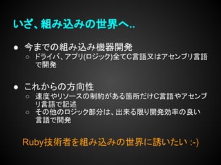いざ、組み込みの世界へ..

● 今までの組み込み機器開発
 ○ ドライバ、アプリ(ロジック)全てC言語又はアセンブリ言語
   で開発


● これからの方向性
 ○ 速度やリソースの制約がある箇所だけC言語やアセンブ
   リ言語で記述
 ○ その他のロジック部分は、出来る限り開発効率の良い
   言語で開発


 Ruby技術者を組み込みの世界に誘いたい :-)
 