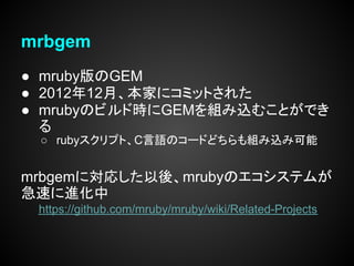 mrbgem
● mruby版のGEM
● 2012年12月、本家にコミットされた
● mrubyのビルド時にGEMを組み込むことができ
  る
 ○ rubyスクリプト、C言語のコードどちらも組み込み可能


mrbgemに対応した以後、mrubyのエコシステムが
急速に進化中
 https://github.com/mruby/mruby/wiki/Related-Projects
 