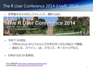 The R User Conference 2014 (UseR! 2014)
2
» 世界最大の R のカンファレンス。通称 UseR!。
» 今年で 10 回目。
› 今年は UCLA (カリフォルニア大学ロサンゼルス校) にて開催。
› ...