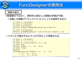 21
•
•
In [10]: x = fd.oovar()
In [11]: f = fd.sin(x)
In [12]: f({x:np.pi})
Out[12]: array(1.2246467991473532e-16) # 0
In [13]: f.D({x:np.pi})
Out[13]: {unnamed_oofun_11: -1.0} # sin'(π) = cos(π) = -1.0
•
In [20]: x = fd.oovar()
In [21]: f = 2 * x ** 2
In [22]: p = {x:np.array([1., 2., 3.])}
In [23]: f(p)
Out[23]: array([ 2., 8., 18.])
In [24]: f.D(p)
Out[24]:
{unnamed_oofun_13: array([[ 4., 0., 0.],
[ 0., 8., 0.],
[ 0., 0., 12.]])}
 