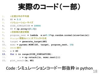 実際のコード（一部）
1.    #正規分布の平均値
2.    MU = 3.0
3.    #シミュレーション・サイズ
4.    SIZE_SIMULATION = 10000
5.    X0 = np.array([0,0])
6.    #次候補の選定関数
7.    propose_next = lambda x:x+0.5*np.random.normal(size=len(x))
8.    #target関数＆MCMCオブジェクト生成
9.    target = generate_target(MU)
10.   mcmc = pyremc.MCMC(X0, target, propose_next, 10)
11.   #MCMC実行
12.   x = X0
13.   for i in range(SIZE_SIMULATION):
14.          x = np.vstack((x, mcmc.next()))
15.   plot_result(x, MU)


  Code：シミュレーションコード一部抜粋 in python
                                                                    18
 