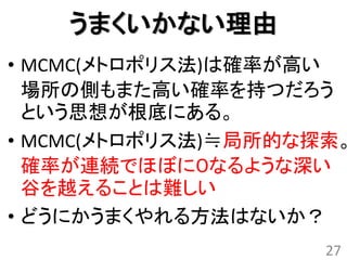 うまくいかない理由
• MCMC(メトロポリス法)は確率が高い
  場所の側もまた高い確率を持つだろう
  という思想が根底にある。
• MCMC(メトロポリス法)≒局所的な探索。
  確率が連続でほぼに０なるような深い
  谷を越えることは難しい
• どうにかうまくやれる方法はないか？
                     27
 