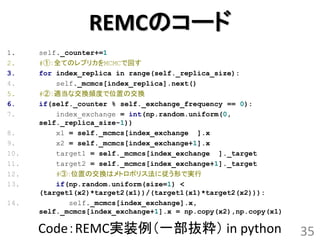 REMCのコード
1.    self._counter+=1
2.    #①：全てのレプリカをMCMCで回す
3.    for index_replica in range(self._replica_size):
4.        self._mcmcs[index_replica].next()
5.    #②：適当な交換頻度で位置の交換
6.    if(self._counter % self._exchange_frequency == 0):
7.        index_exchange = int(np.random.uniform(0,
      self._replica_size-1))
8.        x1 = self._mcmcs[index_exchange ].x
9.        x2 = self._mcmcs[index_exchange+1].x
10.       target1 = self._mcmcs[index_exchange ]._target
11.       target2 = self._mcmcs[index_exchange+1]._target
12.       #③：位置の交換はメトロポリス法に従う形で実行
13.       if(np.random.uniform(size=1) <
      (target1(x2)*target2(x1))/(target1(x1)*target2(x2))):
14.          self._mcmcs[index_exchange].x,
      self._mcmcs[index_exchange+1].x = np.copy(x2),np.copy(x1)

      Code：REMC実装例（一部抜粋） in python                                35
 